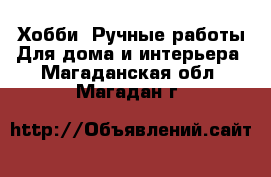 Хобби. Ручные работы Для дома и интерьера. Магаданская обл.,Магадан г.